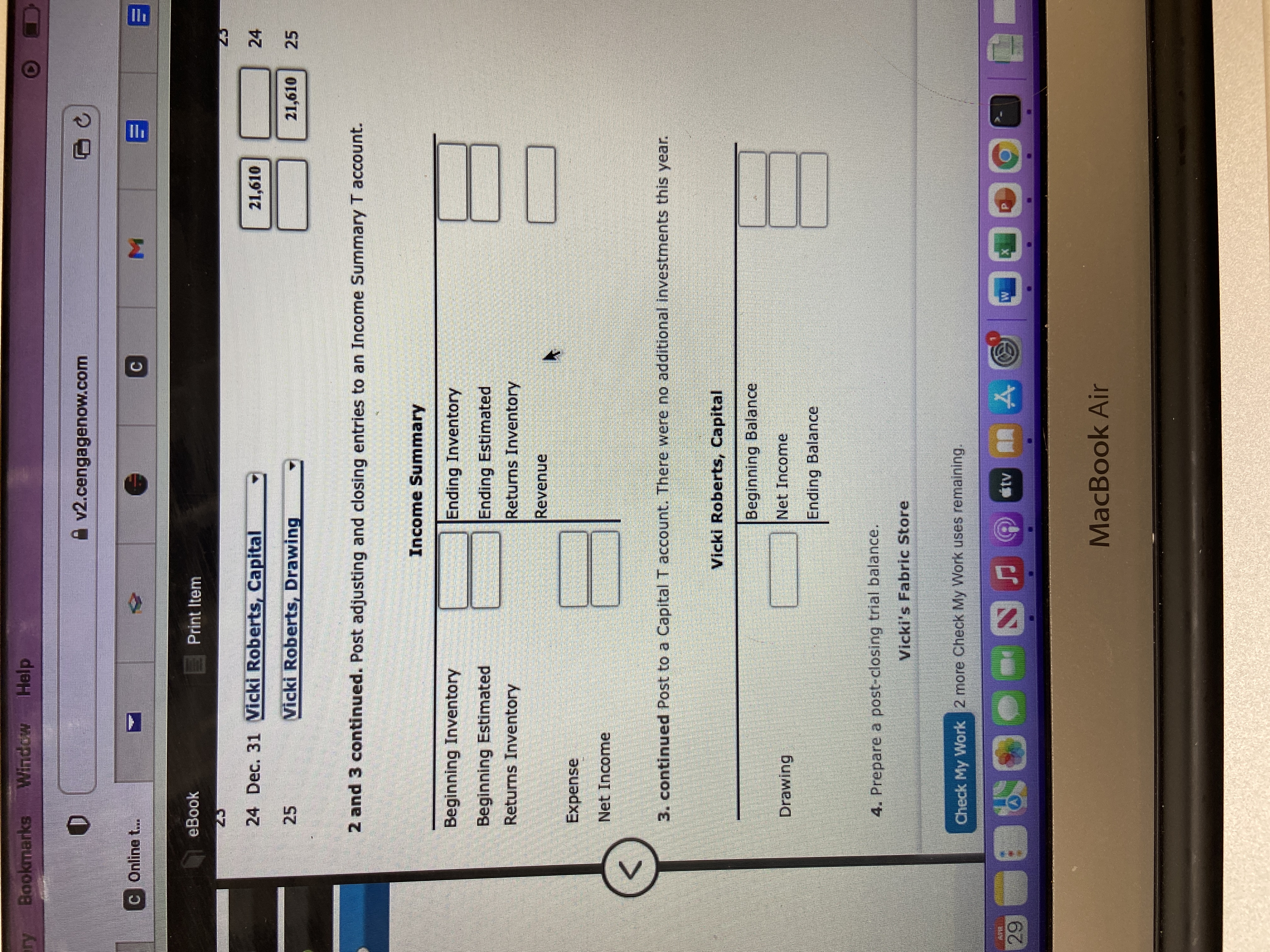 ry
APEL
29
Bookmarks Window Help
D
C Onling t...
A v2.cengagenow.com
eBook
Print Item
24 Dec. 31 Vicki Roberts, Capital
21,610
25
Vicki Roberts, Drawing
2 and 3 continued. Post adjusting and closing entries to an Income Summary T account.
Income Summary
Beginning Inventory
Ending Inventory
Beginning Estimated
Returns Inventory
Ending Estimated
Returns Inventory
Revenue
Expense
Net Income
<
3. continued Post to a Capital T account. There were no additional investments this year.
Vicki Roberts, Capital
Beginning Balance
Drawing
Net Income
Ending Balance
4. Prepare a post-closing trial balance.
Vicki's Fabric Store
Check My Work 2 more Check My Work uses remaining.
&
SF
#tv Å
MacBook Air
□ C
24
21,610 25
E
B