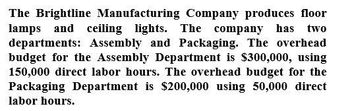 The Brightline Manufacturing Company produces floor
lamps and ceiling lights. The company has two
departments: Assembly and Packaging. The overhead
budget for the Assembly Department is $300,000, using
150,000 direct labor hours. The overhead budget for the
Packaging Department is $200,000 using 50,000 direct
labor hours.