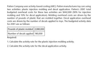 Patten Company uses activity-based costing (ABC). Patten manufactures toy cars using
two activities: plastic injection molding and decal application. Patten's 20X1 total
budgeted overhead costs for these two activities are $442,000 (90% for injection
molding and 10% for decal application). Molding overhead costs are driven by the
number of pounds of plastic that are molded together. Decal application overhead
costs are driven by the number of decals applied to toys. The budgeted activity data
for 20X1 are as follows:
Pounds of plastic molded 2,080,000
Number of decals applied 180,000
Required:
1. Calculate the activity rate for the plastic injection molding activity.
2. Calculate the activity rate for the decal application activity.