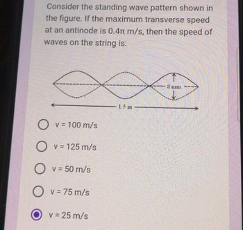 Consider the standing wave pattern shown in
the figure. If the maximum transverse speed
at an antinode is 0.4 m/s, then the speed of
waves on the string is:
∞
O V = 100 m/s
O v = 125 m/s
O v = 50 m/s
Ov=75 m/s
v = 25 m/s
1.5 m
8 mm