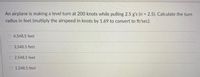 An airplane is making a level turn at 200 knots while pulling 2.5 g's (n 2.5). Calculate the turn
radius in feet (multiply the airspeed in knots by 1.69 to convert to ft/sec).
O 4,548.5 feet
O 3,548.5 feet
2,548.5 feet
O 1,548.5 feet
