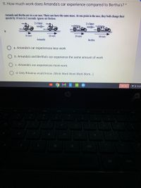 11. How much work does Amanda's car experience compared to Bertha's? *
Amanda and Bertha are in a car race. Their cars have the same mass. At one point in the race, they both change their
speeds by 10 m/s in 2 seconds. Ignore air friction.
2s later
2s later
10 m/s
20 m/s
20 m/s
30 m/s
Amanda
Bertha
a. Amanda's car experiences less work
b. Amanda's and Bertha's car experience the same amount of work
c. Amanda's car experiences more work.
d. Only Rihanna would know. (Work Work Work Work Work...)
Sign out
VO 10:33
96
