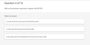 Question 4 of 16
Why are businesses required to register with EFTPS?
Select an answer:
to order tax forms to be sent from the IRS by mail
to make payroll tax payments electronically
to pay sales tax and unemployment insurance tax to your state