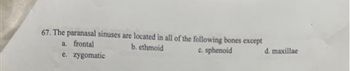 67. The paranasal sinuses are located in all of the following bones except
a. frontal
b. ethmoid
c. sphenoid
e.
zygomatic
d. maxillae