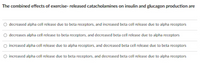 The combined effects of exercise- released catacholamines on insulin and glucagon production are
decreased alpha cell release due to beta receptors, and increased beta cell release due to alpha receptors
O decreases alpha cell release to beta receptors, and decreased beta cell release due to alpha receptors
O increased alpha cell release due to alpha receptors, and decreased beta cell release due to beta receptors
O increased alpha cell release due to beta receptors, and decreased beta cell release due to alpha receptors
