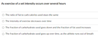 As exercise of a set intensity occurs over several hours
O The ratio of fat to carb calories used stays the same
O The intensity of exercise decreases over time
O The fraction of carbohydrate used goes down and the fraction of fat used increases
O The fraction of carbohydrate used goes up over time, as the athlete runs out of breath
