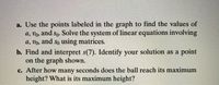 a. Use the points labeled in the graph to find the values of
a, vo, and so. Solve the system of linear equations involving
a, vo, and so using matrices.
b. Find and interpret s(7). Identify your solution as a point
on the graph shown.
c. After how many seconds does the ball reach its maximum
height? What is its maximum height?
