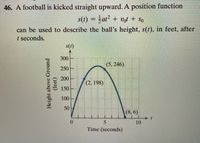 46. A football is kicked straight upward. A position function
s(t) = at? + vot + So
%3D
can be used to describe the ball's height, s(t), in feet, after
t seconds.
s(t)
300
(5, 246)
250
200
(2, 198)
150
100
50
(8, 6)
0.
5
10
Time (seconds)
Height above Ground
(feet)
