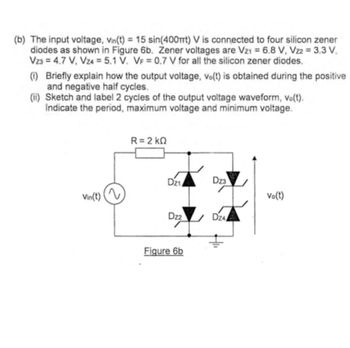 (b) The input voltage, Vin(t) = 15 sin(400mt) V is connected to four silicon zener
diodes as shown in Figure 6b. Zener voltages are Vz1 = 6,8 V, Vz2 = 3,3 V,
Vz3 = 4.7 V, Vz4 = 5.1 V. VF = 0.7 V for all the silicon zener diodes.
(i) Briefly explain how the output voltage, vo(t) is obtained during the positive
and negative half cycles.
(ii) Sketch and label 2 cycles of the output voltage waveform, vo(t).
Indicate the period, maximum voltage and minimum voltage.
Vin(t) (2
R = 2 kΩ
Dz1
Dz2
Figure 6b
Dz3
Dz4
Vo(t)