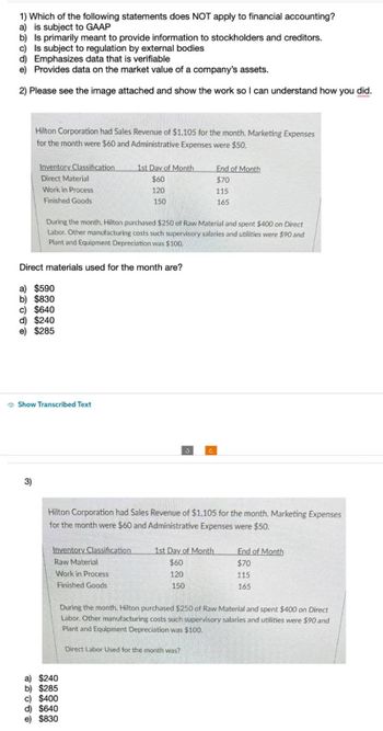 1) Which of the following statements does NOT apply to financial accounting?
a) is subject to GAAP
b) Is primarily meant to provide information to stockholders and creditors.
c) Is subject to regulation by external bodies
d) Emphasizes data that is verifiable
e) Provides data on the market value of a company's assets.
2) Please see the image attached and show the work so I can understand how you did.
Hilton Corporation had Sales Revenue of $1,105 for the month. Marketing Expenses
for the month were $60 and Administrative Expenses were $50.
Inventory Classification
Direct Material
Work in Process
Finished Goods
3)
a) $590
b) $830
c) $640
d) $240
e) $285
Direct materials used for the month are?
Show Transcribed Text
During the month, Hilton purchased $250 of Raw Material and spent $400 on Direct
Labor. Other manufacturing costs such supervisory salaries and utilities were $90 and
Plant and Equipment Depreciation was $100.
1st Day of Month
$60
120
Inventory Classification
Raw Material
Work in Process
Finished Goods
150
a) $240
b) $285
c) $400
Hilton Corporation had Sales Revenue of $1,105 for the month. Marketing Expenses
for the month were $60 and Administrative Expenses were $50.
d) $640
e) $830
End of Month
$70
115
165
1st Day of Month
$60
120
150
Direct Labor Used for the month was?
End of Month
$70
115
165
During the month, Hilton purchased $250 of Raw Material and spent $400 on Direct
Labor. Other manufacturing costs such supervisory salaries and utilities were $90 and
Plant and Equipment Depreciation was $100.