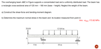 The overhanging beam ABC in Figure supports a concentrated load and a uniformly distributed load. The beam has
a rectangle cross-sectional area of 120 mm × 180 mm (base x height). Neglect the weight of the beam.
a) Construct the shear-force and bending-moment diagram.
b) Determine the maximum normal stress in the beam and its location measured from point A.
Ans : omax 173.92 MPa
20 kN
12 kN/m
A
B
4 m
10 m
20
