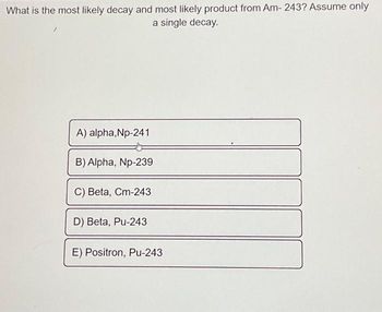 What is the most likely decay and most likely product from Am- 243? Assume only
a single decay.
A) alpha,Np-241
B) Alpha, Np-239
C) Beta, Cm-243
D) Beta, Pu-243
E) Positron, Pu-243