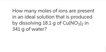 How many moles of ions are present
in an ideal solution that is produced
by dissolving 18.1 g of Cu(NO3)2 in
341 g of water?