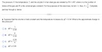 The pressure, P, the temperature, T, and the volume V of an ideal gas are related by PV = nRT, where n is the number of
moles of the gas and R is the universal gas constant. For the purposes of this exercises, let nR = 1; thus, P =. Complete
V
parts a. through c. below.
a. Suppose that the volume is held constant and the temperature increases by AT = 0.04. What is the approximate change in
the pressure?
1
O A. AP 2
0.04
V
B. ΔΡ%
0.04
0.04
O C. ΔP x
V
O D. AP 0.04
