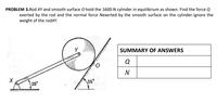 PROBLEM 3.Rod XY and smooth surface O hold the 1600-N cylinder in equilibrium as shown. Find the force Q
exerted by the rod and the normal force Nexerted by the smooth surface on the cylinder.lgnore the
weight of the rodXY.
SUMMARY OF ANSWERS
Q
N
25°
\55°
