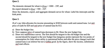 **Ques 2.**

The domestic demand for wheat is \( Q_{DD} = 1000 - 25P \), and the export demand is \( Q_{DE} = 500 - 25P \). Draw the domestic, export, and aggregate demand curves for wheat. Label the intercepts and the kink point.

**Ques 3.**

Let's say John allocates his income amounting to $240 between sushi and canned tuna. Let the unit price of sushi be $20 and the unit price of canned tuna be $12.

a) Draw the budget line.  
b) Now suppose the price of canned tuna decreases to $6. Draw the new budget line.  
c) Draw two indifference curves. The first should be tangent to the old budget line and the second should be tangent to the new budget line. Tangency points represent the two points of consumption for John where utility is maximized before and after the price change, such that canned tuna is an inferior but not a Giffen good. In the figure, show the income, substitution, and total effects.