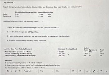 QUESTION 2
Fogerty Company makes two products-titanium Hubs and Sprockets. Data regarding the two products follow:
Direct Labor-Hours per Unit Annual Production
0.80
13,000
51,000
Hubs
Sprockets 0.40
Additional information about the company follows:
units
units
1. Hubs require $28 in direct materials per unit, and Sprockets require $12.
2. The direct labor wage rate is $12 per hour.
3. Hubs require special equipment and are more complex to manufacture than Sprockets.
4. The ABC system has the following activity cost pools:
Activity Cost Pool (Activity Measure)
Machine setups (number of setups)
Special processing (machine-hours)
General factory (organization-sustaining)
Estimated Overhead Cost
$ 33,930
$ 264,000
$ 398,000
Required:
1. Compute the activity rate for each activity cost pool.
2. Determine the unit product cost of each product according to the ABC system.
For the toolbar, press ALT+F10 (PC) or ALT+FN+F10 (Mac).
BIUS
Paragraph
Arial
10pt
111
<
!!!
Activity
Hubs Sprockets
145 116
4,800 0
ΝΑ
NA
>
ען
<
Total
261
4,800
ΝΑ
I.
g