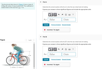 The bicycle and rider shown in (Figure 1) have a mass of
85 kg with center of mass located at G. The coefficient of
kinetic friction at the rear tire is μ = 0.8.
Figure
0.55 m 0.4 m
B
< 1 of 1
1.2 m
Part A
Determine the normal reaction at the tire A, when the rear wheel locks for braking.
Express your answer to three significant figures and include the appropriate units
NA =
Part B
μÀ
Submit Previous Answers Request Answer
X Incorrect; Try Again
Value
NB =
Submit
Determine the normal reaction at the tire B, when the rear wheel locks for braking.
Express your answ to three significant figures and include the appropriate units
HÅ
Units
Value
X Incorrect; Try Again
Units
Previous Answers Request Answer
?
?