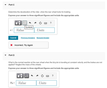 Part C
Determine the deceleration of the rider, when the rear wheel locks for braking.
Express your answer to three significant figures and include the appropriate units
a =
μÃ
Part D
Value
Symbols
Submit Previous Answers Request Answer
* Incorrect; Try Again
NB =
Units
What is the normal reaction at the rear wheel when the bicycle is traveling at constant velocity and the brakes are not
applied? Neglect the mass of the wheels.
Express your answer to three significant figures and include the appropriate units
μA
Value
?
Units
?