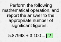 **Mathematical Operation with Significant Figures:**

Perform the following mathematical operation, and report the answer to the appropriate number of significant figures.

**Operation:**

\( 5.87998 + 3.100 = [?] \)

**Explanation:**

When adding or subtracting numbers, the result should be reported in such a way that it reflects the least number of decimal places in any of the numbers being added or subtracted. 

- \( 5.87998 \) has 5 decimal places.
- \( 3.100 \) has 3 decimal places.

Thus, the answer should be rounded to 3 decimal places (the fewest decimal places in the numbers involved).

**Calculate the Sum:**

\( 5.87998 + 3.100 = 8.97998 \)

**Round to the Correct Number of Significant Figures:**

Rounded to 3 decimal figures: 

\( 8.980 \)

*Final Answer: \[8.980\]*

Report the answer to the appropriate number of significant figures by considering the decimal places in the numbers provided.