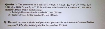 Question 3: The parameters of a soil are λ = 0.26, k = 0.06, s = 24, v' = 0.3, eo =
1.08, p = 280 kPa and Ro = 7. If the soil was to be loaded for a standard CU test and a
standard CD test, predict the following:
1) Initial yield stresses for the standard CU and CD tests.
2) Failure stresses for the standard CU and CD tests.
3) The total deviatoric strain and porewater pressure for an increase of mean effective
stress of 2 kPa after initial yield for the standard CU test.