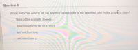 Question 8
Which method is used to set the graphics current color to the specified color in the graplics class?
None of the available choices
drawString(String str, int x, int y)
setFont(Font font)
setColor(Color c)
