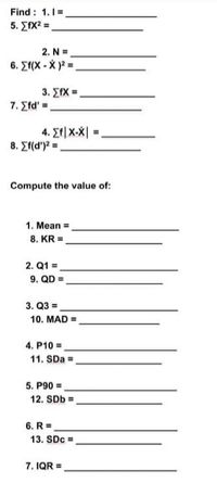 Find : 1.1=
5. ΣΙΧ
2. N =
6. Ef(X - X )2 =
3, ΣΙ .
7. Efd' =
4. Et|X-X| =,
8. Ef(d')? =.
Compute the value of:
1. Mean =
8. KR =
2. Q1 =
9. QD =
3. Q3 =
10. MAD =
4. P10 =.
11. SDa =
5. P90 =.
12. SDb =
6. R =.
13. SDc =.
7. IQR =

