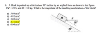 6. A block is pushed up a frictionless 30° incline by an applied force as shown in the figure.
If F = 25 N and M= 3.0 kg. What is the magnitude of the resulting acceleration of the block?
a) 5.93 m/s?
b) 4.82 m/s?
с) 3.69 m/s?
d) 2.31 m/s?
e) 6.94 m/s?
F
30
30°
