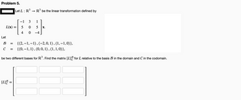 Problem 5.
L(x) =
Let
3
Let L: R³ → R³ be the linear transformation defined by
B =
с =
[L] =
−1 3
5
0
4
0
{(2,-1,-1), (-2, 0, 1), (1,-1,0)),
{(0, -1, 1), (0, 0, 1), (1, 1, 0)),
be two different bases for R3³. Find the matrix [L] for L relative to the basis B3 in the domain and C in the codomain.
1
5 X.