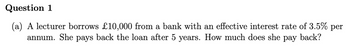 Question 1
(a) A lecturer borrows £10,000 from a bank with an effective interest rate of 3.5% per
annum. She pays back the loan after 5 years. How much does she pay back?