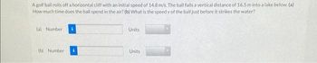 A golf ball rolls off a horizontal cliff with an initial speed of 14.8 m/s. The ball falls a vertical distance of 16.5 m into a lake below. (a)
How much time does the ball spend in the air? (b) What is the speed v of the ball just before it strikes the water?
(a) Number
Units
(b) Number
Units