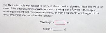 The Rb ion is stable with respect to the neutral atom and an electron. This is evident in the
value of the electron affinity of rubidium which is 46.88 kJ mol-1. What is the longest
wavelength of light that could remove an electron from a Rb ion? In which region of the
electromagnetic spectrum does this light fall?
Wavelength =
Region =
nm