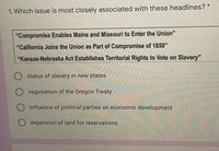 1. Which issue is most closely associated with these headlines? *
"Compromise Enables Maine and Missouri to Enter the Union"
"California Joins the Union as Part of Compromise of 1850"
"Kansas-Nebraska Act Establishes Territorial Rights to Vote on Slavery"
status of slavery in new states
O negotiation of the Oregon Treaty
influence of political parties on economic development
expansion of land for reservations
