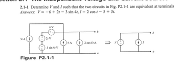 2.1-1 Determine V and I such that the two circuits in Fig. P2.1-1 are equivalent at terminals
Answers: V=-6+ 2t-3 sin 4t, I = 2 cost-5+ 3t.
3t A
6V
21 V
3 sin 4t V
Figure P2.1-1
5A
2 cos 5t A
b
4
b