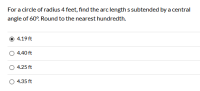 For a circle of radius 4 feet, find the arc length s subtended by a central
angle of 60°. Round to the nearest hundredth.
