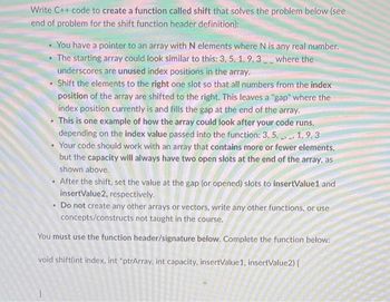 Write C++ code to create a function called shift that solves the problem below (see
end of problem for the shift function header definition):
You have a pointer to an array with N elements where N is any real number.
• The starting array could look similar to this: 3, 5, 1, 9.3 where the
underscores are unused index positions in the array.
Shift the elements to the right one slot so that all numbers from the index
position of the array are shifted to the right. This leaves a "gap" where the
index position currently is and fills the gap at the end of the array.
This is one example of how the array could look after your code runs,
depending on the index value passed into the function: 3, 5, 1, 9,3
Your code should work with an array that contains more or fewer elements,
but the capacity will always have two open slots at the end of the array, as
shown above.
After the shift, set the value at the gap (or opened) slots to insertValue1 and
insertValue2, respectively.
Do not create any other arrays or vectors, write any other functions, or use
concepts/constructs not taught in the course.
You must use the function header/signature below. Complete the function below:
void shift(int index, int *ptrArray, int capacity, insertValue1, insertValue2) {