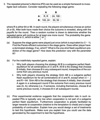 3. The repeated prisoner's dilemma (PD) can be used as a simple framework to inves-
tigate tacit collusion. Consider repeating the following stage game:
A
B
A
R, R
100, 24
B
24, 100
50, 50
where R is either 64 or 96. In each round, the players simultaneous choose an action
(A or B). After both have made their choice the outcome is revealed, along with the
payoffs for the round. Then a random number is drawn to determine whether the
repeated game will continue for at least one more round. The probability the game
will continue is c5, which is either ¹ or ³.
2
4
(a) Suppose the stage game were played just once (which is equivalent to c5 = 0).
Find the Pareto efficient outcomes in the stage game. Does either player have
a dominated strategy; if so, which? What is the one-shot Nash equilibrium pre-
diction of the stage game? How does this prediction vary with the parameter
R?
(b)
For the indefinitely repeated game, explain:
i. Why both players choosing the strategy All B is a subgame perfect Nash
equilibrium for all combinations of c5 and R. All B is the strategy that chooses
B initially, then chooses B in any subsequent round, irrespective of the out-
come from any previous round.
ii. Why both players choosing the strategy Grim AB is a subgame perfect
Nash equilibrium for for all combinations of c5 and R, except when c5
and R = 64. Grim AB is the strategy that chooses A initially, then chooses
A again in a subsequent round if the outcome from every previous round
was (A, A); otherwise (i.e. if someone, including themselves, choose B at
some previous round), it chooses B in all subsequent rounds.
=
1
2
(c)
Prior experimental evidence suggests that the cooperation rate in such re-
peated PDs is typically very low when cooperation is not part of a subgame
perfect Nash equilibrium. Furthermore cooperation is greatly facilitated by
larger rewards to cooperation (relative to the temptation to cheat) and a larger
probability of continuation. Explain how you would design a set of treatments
to test this hypothesis. Make sure you explain how you could use the data
generated by the experiment to test the hypothesis.