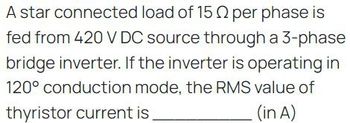 A star connected load of 15 per phase is
fed from 420 V DC source through a 3-phase
bridge inverter. If the inverter is operating in
120° conduction mode, the RMS value of
thyristor current is.
(in A)