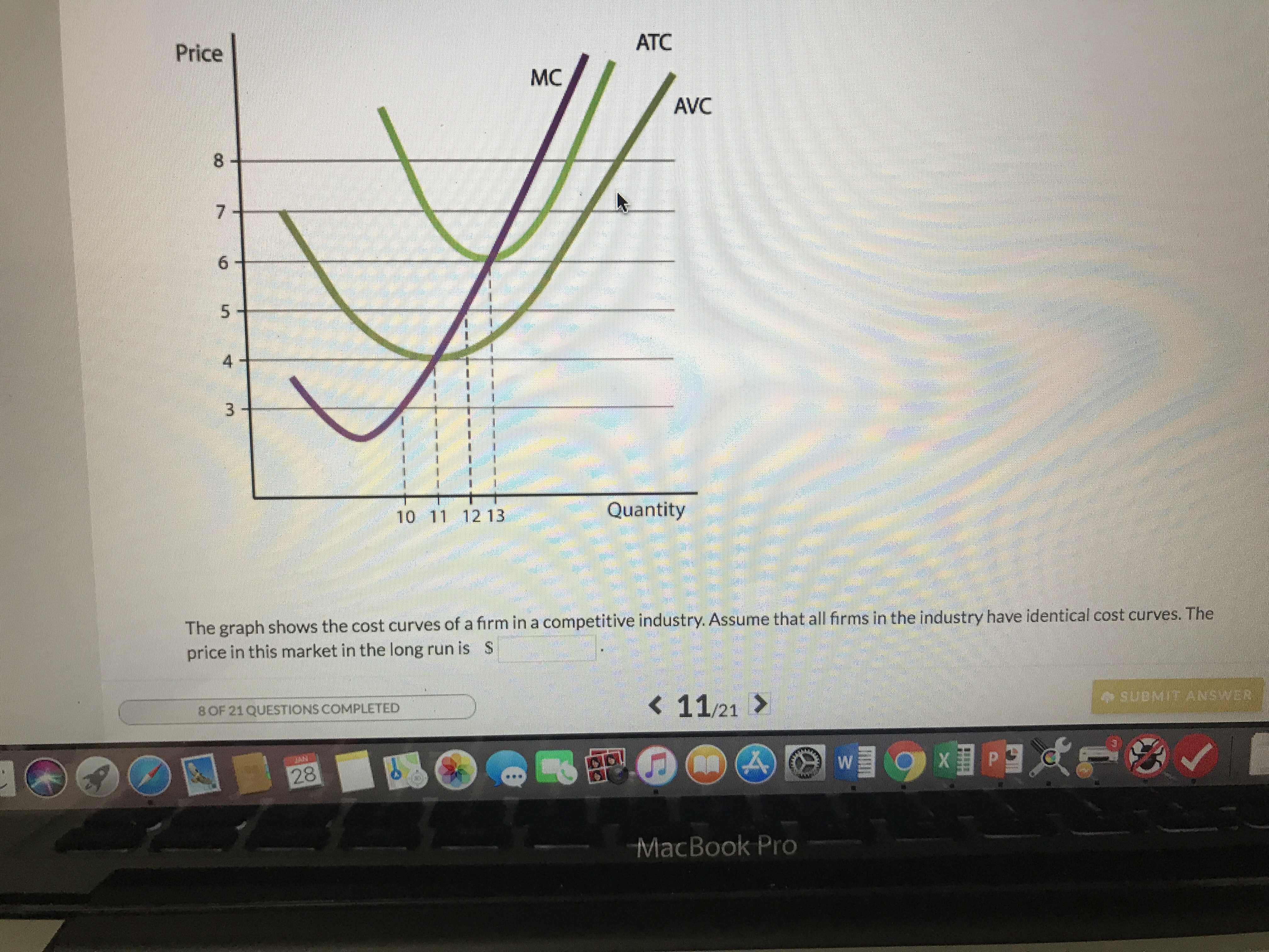 ATC
Price
MC
AVC
8
4
10 11 12 13
Quantity
The graph shows the cost curves of a firm in a competitive industry. Assume that all frms in the industry have identical cost curves. The
price in this market in the long run is S
K 11/21 >
o SUBMIT ANSWER
8OF 21QUESTIONS COMPLETED
MacBook Pro
