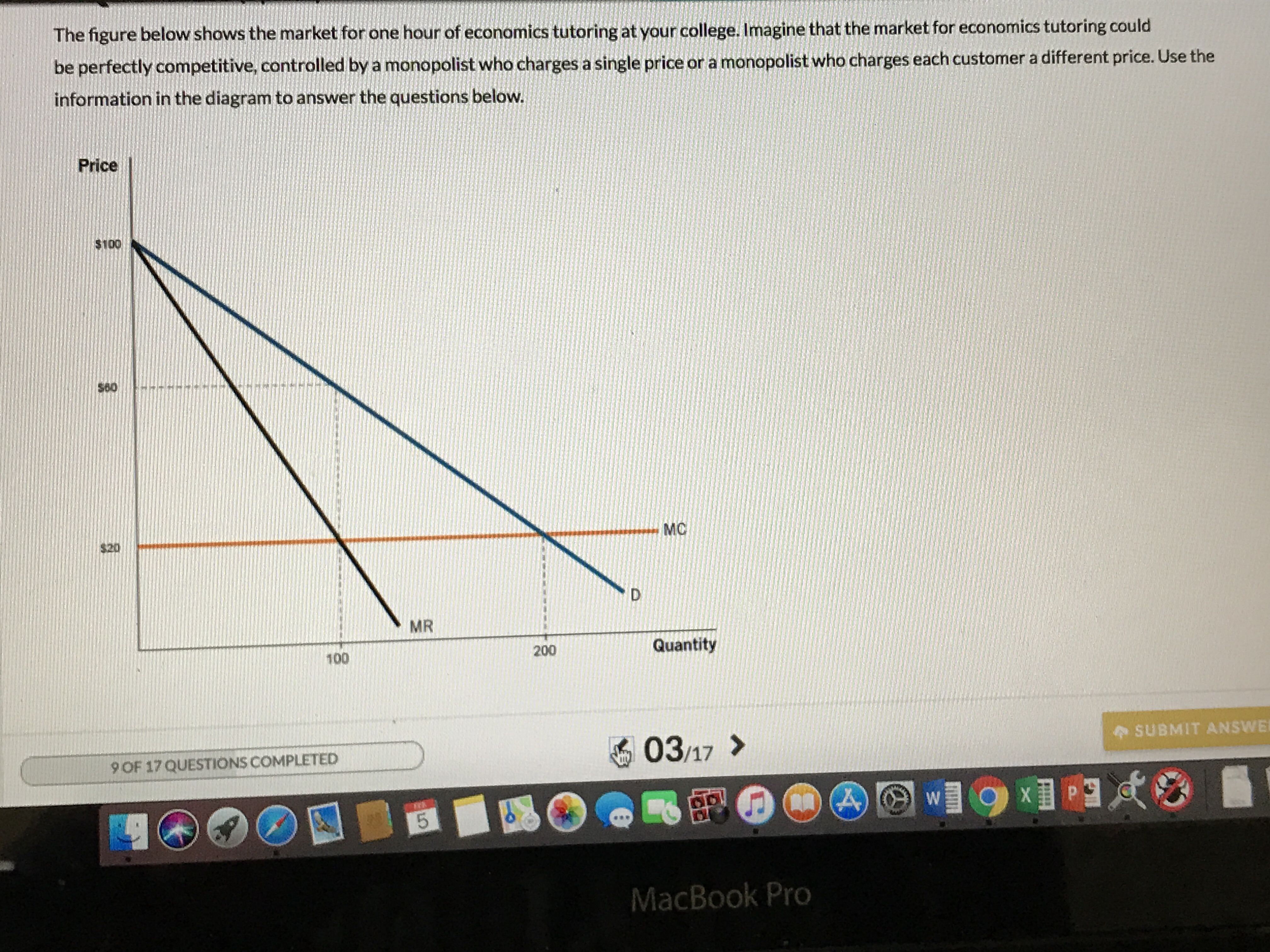 The figure below shows the market for one hour of economics tutoring at your college. Imagine that the market for economics tutoring could
be perfectly competitive, controlled by a monopolist who charges a single price or a monopolist who charges each customer a different price. Use the
information in the diagram to answer the questions below.
Price
$100
$60
MC
$20
MR
Quantity
200
100
SUBMIT ANSWE
03.17 >
9 OF 17 QUESTIONS COMPLETED
MacBook Pro
