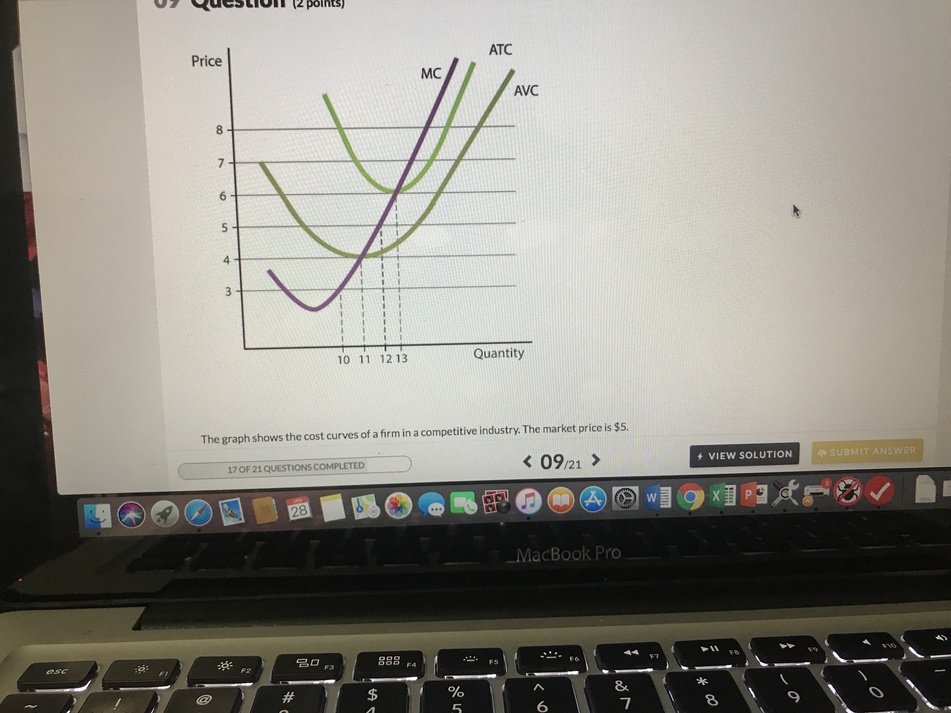 Price
ATC
MC
AVC
8
4
10 11 12 13
Quantity
The graph shows the cost curves of a firm in a competitive industry. The market price is $5.
K09/21
VIEW SOLUTION
SUBMIT ANSWER
17 OF 21QUESTIONS COMPLETED
28
MacBook Pro
名□ F3
esc
:O
F7
F8
F9
F2
8%
7
6
