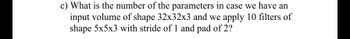 c) What is the number of the parameters in case we have an
input volume of shape 32x32x3 and we apply 10 filters of
shape 5x5x3 with stride of 1 and pad of 2?