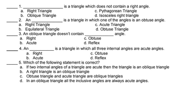 1.
is a triangle which does not contain a right angle.
c. Pythagorean Triangle
a. Right Triangle
b. Oblique Triangle
d. Isosceles right triangle
2. An
is a triangle in which one of the angles is an obtuse angle.
c. Acute Triangle
a. Right Triangle
b. Equilateral Triangle
d. Obtuse Triangle
angle.
3. An oblique triangle doesn't contain
a. Right
c. Obtuse
b. Acute
d. Reflex
4. An
is a triangle in which all three internal angles are acute angles.
a. Right
c. Obtuse
b. Acute
d. Reflex
5. Which of the following statement is correct?
a. If two internal angles of a triangle are acute then the triangle is an oblique triangle
b. A right triangle is an oblique triangle
c. Obtuse triangle and acute triangle are oblique triangles
d. In an oblique triangle all the inclusive angles are always acute angles.