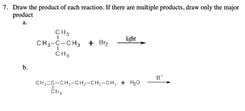 7. Draw the product of each reaction. If there are multiple products, draw only the major
product
a.
CH 3
CH3-C-CH3 + Br₂
CH 3
b.
light
CH2 C-CH2-CH2-CH2-CH3 + H₂O
CH3
H