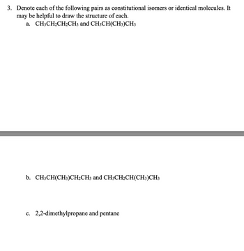 3. Denote each of the following pairs as constitutional isomers or identical molecules. It
may be helpful to draw the structure of each.
a. CH3CH2CH2CH3 and CH3CH(CH3)CH3
b. CH3CH(CH3)CH2CH3 and CH3CH2CH(CH3)CH3
c. 2,2-dimethylpropane and pentane