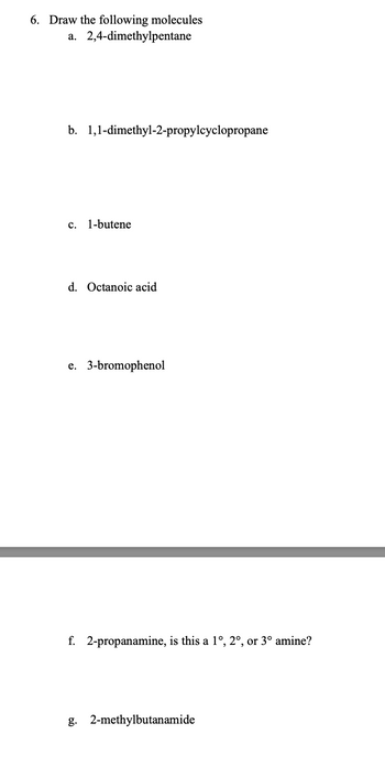 6. Draw the following molecules
a. 2,4-dimethylpentane
b. 1,1-dimethyl-2-propylcyclopropane
c. 1-butene
d. Octanoic acid
e. 3-bromophenol
f. 2-propanamine, is this a 1°, 2°, or 3° amine?
g. 2-methylbutanamide