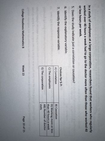 In a study of employees at a large corporation, researchers found that workers who regularly
worked over 40 hours a week had to go to the doctor more often than those who worked 40
or less hours per week.
5. Does the study indicate just a correlation or causation?
6. Identify the explanatory variable.
7. Identify the response variable.
College Readiness Mathematics B
Choices for 5-7:
A) Correlation
C) The employees
E) The corporation
Week 13
B) Causation
D) Working more or less
than 40 hours a week
AB) Number of doctor
visits
Page 10 of 15
