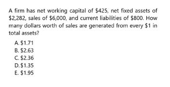 A firm has net working capital of $425, net fixed assets of
$2,282, sales of $6,000, and current liabilities of $800. How
many dollars worth of sales are generated from every $1 in
total assets?
A. $1.71
B. $2.63
C. $2.36
D. $1.35
E. $1.95