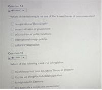 Question 14
Listen
Which of the following is not one of the 5 main themes of neoconservatism?
deregulation of the economy
decentralization of government
privatization of public functions
international foreign policies
cultural conservatism
Question 15
4I Listen
Which of the following is not true of socialism
Its philosophical basis is Locke's Theory of Property
It grew up alongside industrial capitalism
It originated in Germany
It is basically a democratic movement
