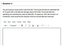 o Question 4
You are buying a house which cost $150,000. This house will have an estimated life
of 10 years with a net after-tax salvage value of $15,000. It's annual after-tax
operating and maintenance costs are $50,000. To expect an 18% rate of return on
investment, what would be the required minimum annual after-tax revenues.
Edit View Insert Format Tools Table
12pt v Paragraph v BIU
v T? v :
